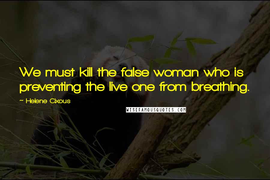 Helene Cixous quotes: We must kill the false woman who is preventing the live one from breathing.