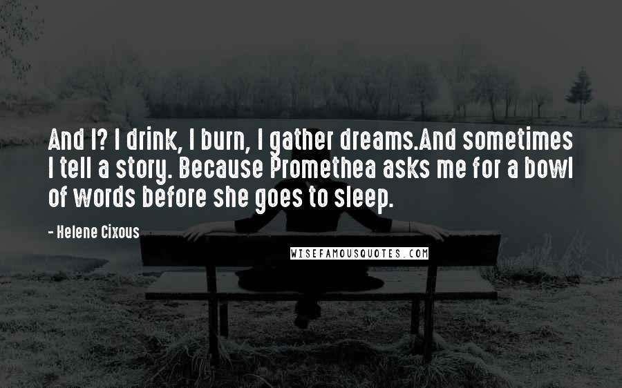 Helene Cixous quotes: And I? I drink, I burn, I gather dreams.And sometimes I tell a story. Because Promethea asks me for a bowl of words before she goes to sleep.