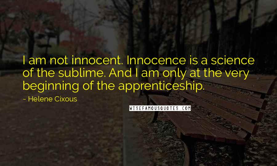 Helene Cixous quotes: I am not innocent. Innocence is a science of the sublime. And I am only at the very beginning of the apprenticeship.