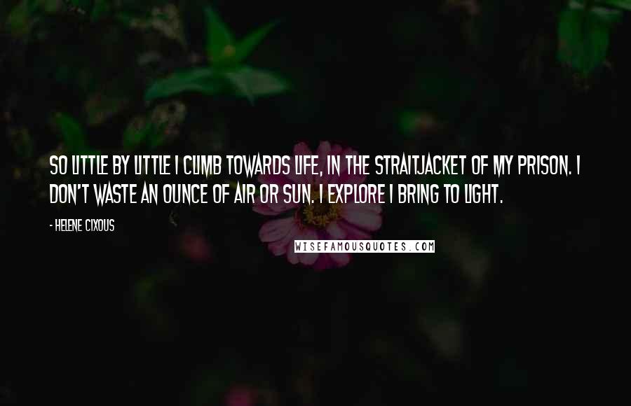 Helene Cixous quotes: So little by little I climb towards life, in the straitjacket of my prison. I don't waste an ounce of air or sun. I explore I bring to light.