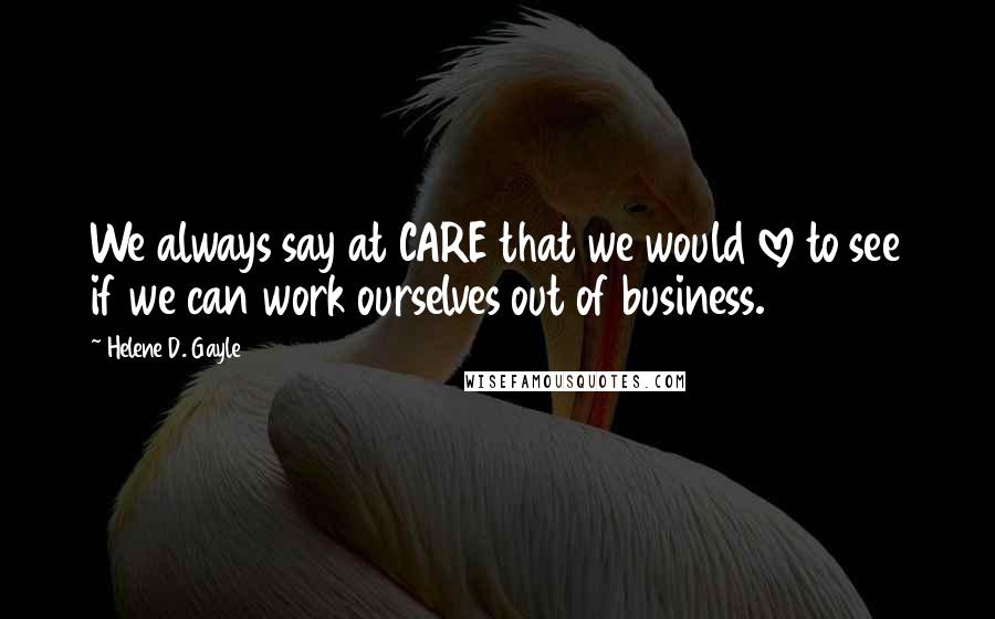 Helene D. Gayle quotes: We always say at CARE that we would love to see if we can work ourselves out of business. Helene D. Gayle quotes: We always say at CARE that we would love to see if we can work ourselves out of business.