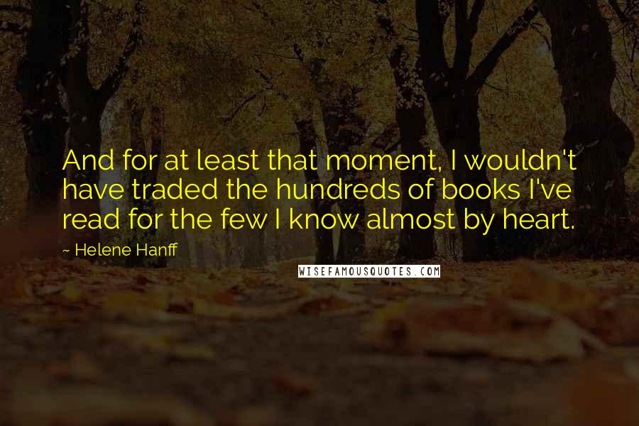 Helene Hanff quotes: And for at least that moment, I wouldn't have traded the hundreds of books I've read for the few I know almost by heart.