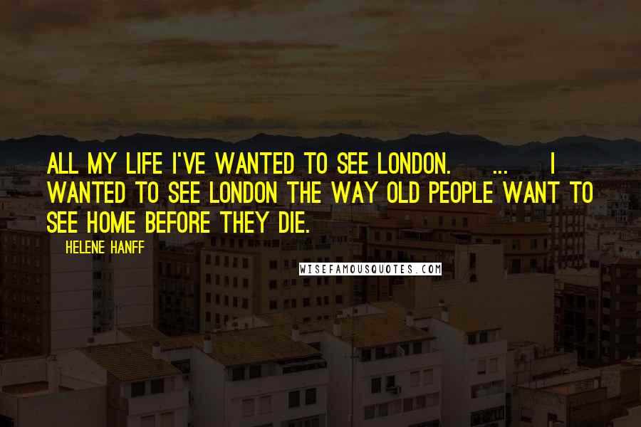 Helene Hanff quotes: All my life I've wanted to see London. [ ... ] I wanted to see London the way old people want to see home before they die.