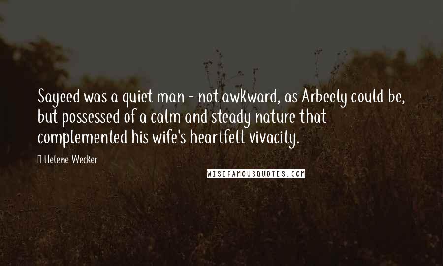 Helene Wecker quotes: Sayeed was a quiet man - not awkward, as Arbeely could be, but possessed of a calm and steady nature that complemented his wife's heartfelt vivacity. Helene Wecker quotes: Sayeed was a quiet man - not awkward, as Arbeely could be, but possessed of a calm and steady nature that complemented his wife's heartfelt vivacity.