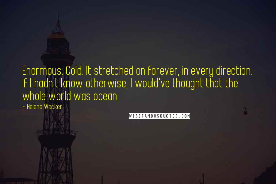 Helene Wecker quotes: Enormous. Cold. It stretched on forever, in every direction. If I hadn't know otherwise, I would've thought that the whole world was ocean. Helene Wecker quotes: Enormous. Cold. It stretched on forever, in every direction. If I hadn't know otherwise, I would've thought that the whole world was ocean.