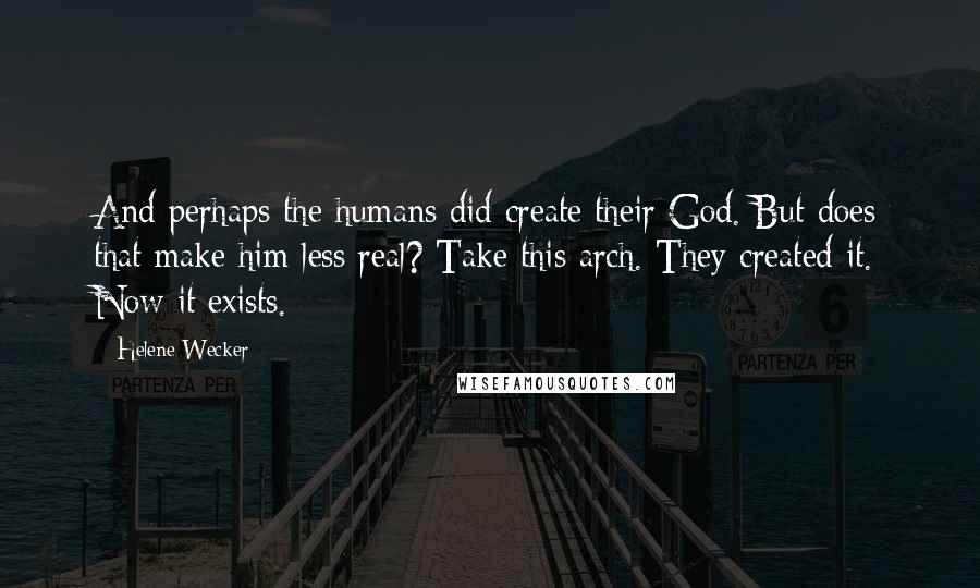 Helene Wecker quotes: And perhaps the humans did create their God. But does that make him less real? Take this arch. They created it. Now it exists.