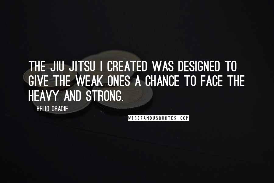 Helio Gracie quotes: The Jiu Jitsu I created was designed to give the weak ones a chance to face the heavy and strong.
