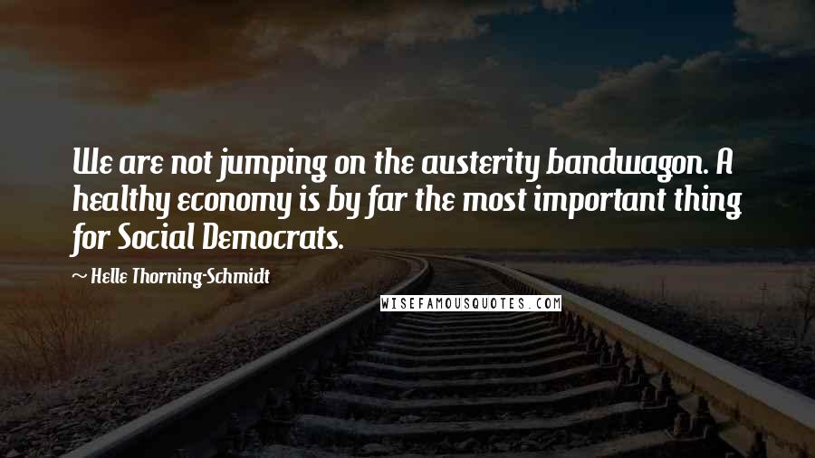 Helle Thorning-Schmidt quotes: We are not jumping on the austerity bandwagon. A healthy economy is by far the most important thing for Social Democrats.