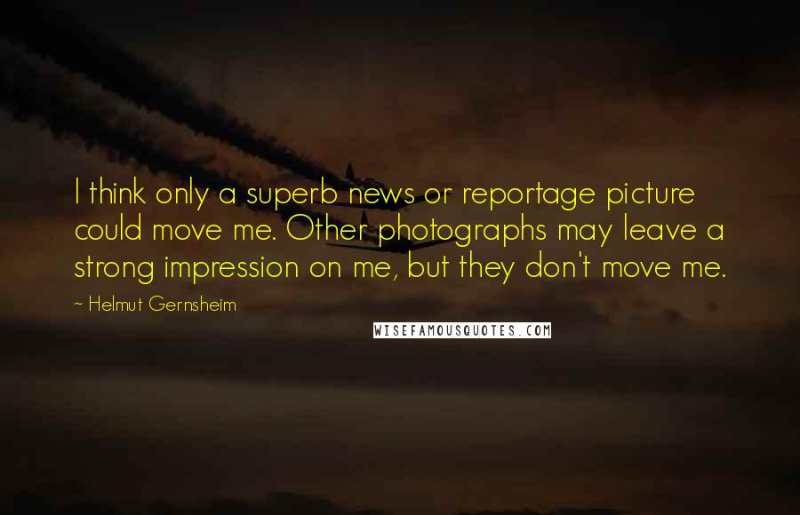 Helmut Gernsheim quotes: I think only a superb news or reportage picture could move me. Other photographs may leave a strong impression on me, but they don't move me.