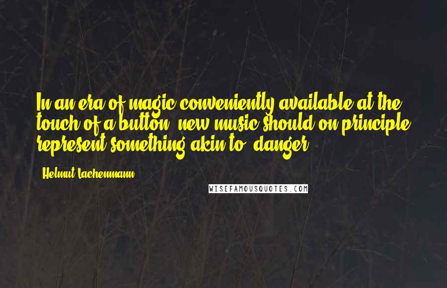 Helmut Lachenmann quotes: In an era of magic conveniently available at the touch of a button, new music should on principle represent something akin to 'danger' ...