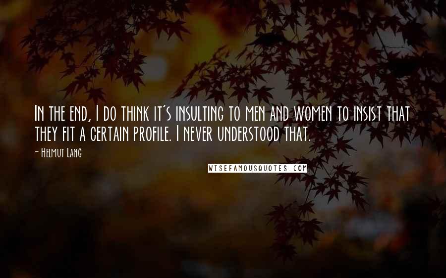 Helmut Lang quotes: In the end, I do think it's insulting to men and women to insist that they fit a certain profile. I never understood that.