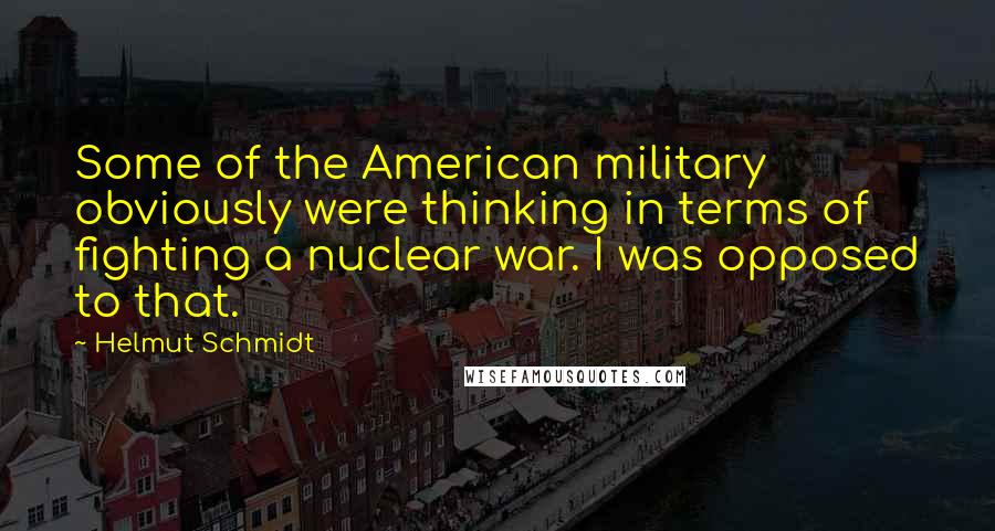 Helmut Schmidt quotes: Some of the American military obviously were thinking in terms of fighting a nuclear war. I was opposed to that.