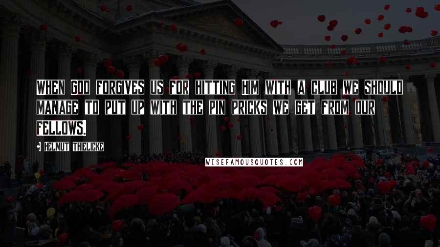 Helmut Thielicke quotes: When God forgives us for hitting Him with a club we should manage to put up with the pin pricks we get from our fellows.