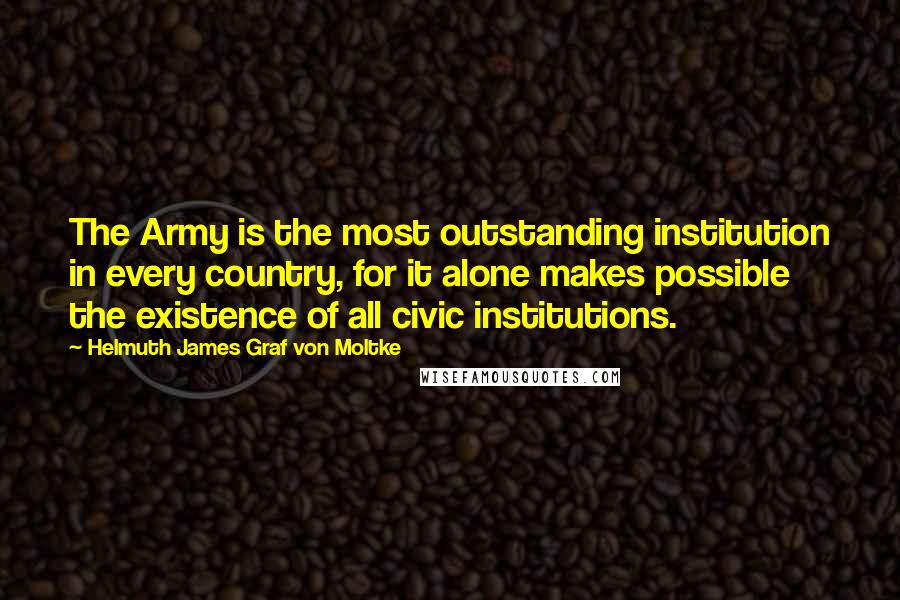 Helmuth James Graf Von Moltke quotes: The Army is the most outstanding institution in every country, for it alone makes possible the existence of all civic institutions.