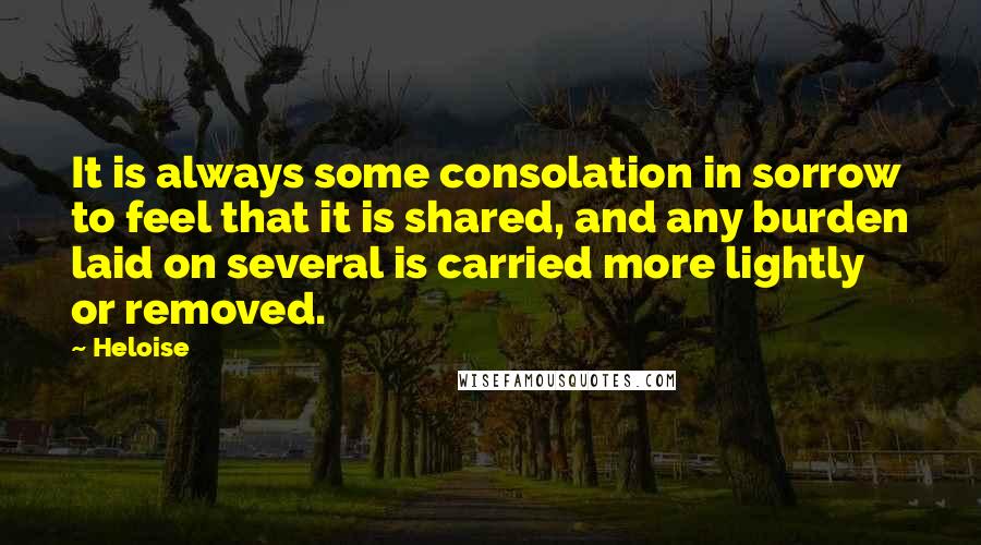 Heloise quotes: It is always some consolation in sorrow to feel that it is shared, and any burden laid on several is carried more lightly or removed.