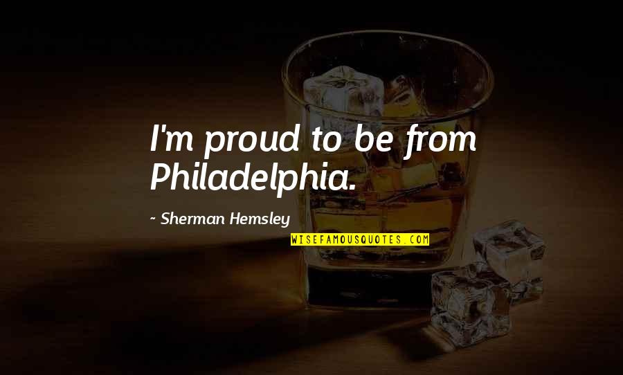Hemsley And Hemsley Quotes By Sherman Hemsley: I'm proud to be from Philadelphia. Hemsley And Hemsley Quotes By Sherman Hemsley: I'm proud to be from Philadelphia.