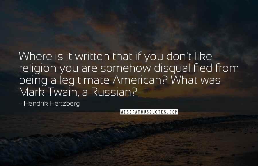 Hendrik Hertzberg quotes: Where is it written that if you don't like religion you are somehow disqualified from being a legitimate American? What was Mark Twain, a Russian? Hendrik Hertzberg quotes: Where is it written that if you don't like religion you are somehow disqualified from being a legitimate American? What was Mark Twain, a Russian?
