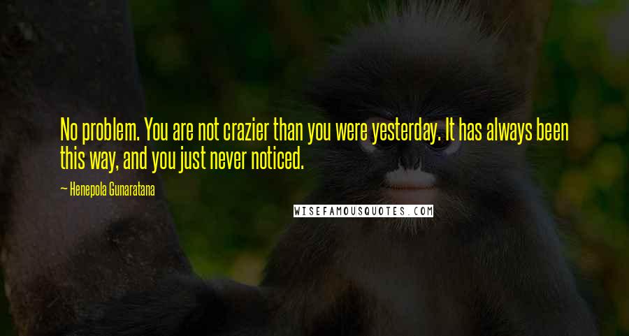 Henepola Gunaratana quotes: No problem. You are not crazier than you were yesterday. It has always been this way, and you just never noticed. Henepola Gunaratana quotes: No problem. You are not crazier than you were yesterday. It has always been this way, and you just never noticed.