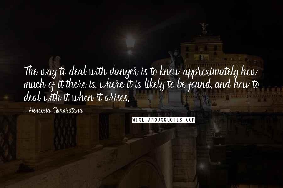 Henepola Gunaratana quotes: The way to deal with danger is to know approximately how much of it there is, where it is likely to be found, and how to deal with it when Henepola Gunaratana quotes: The way to deal with danger is to know approximately how much of it there is, where it is likely to be found, and how to deal with it when
