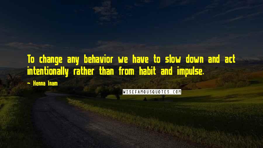 Henna Inam quotes: To change any behavior we have to slow down and act intentionally rather than from habit and impulse.
