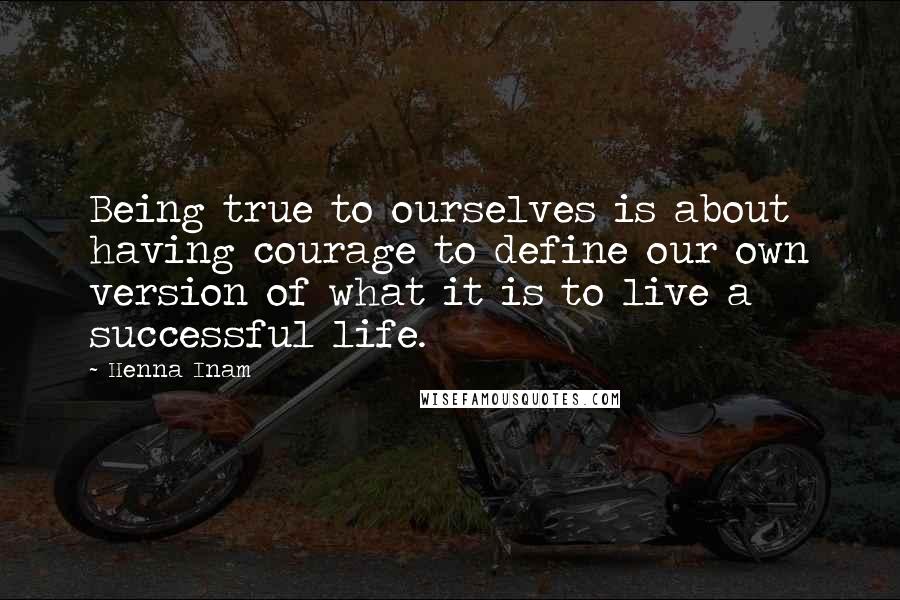 Henna Inam quotes: Being true to ourselves is about having courage to define our own version of what it is to live a successful life.