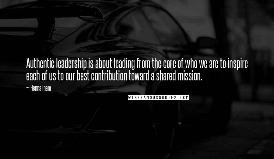 Henna Inam quotes: Authentic leadership is about leading from the core of who we are to inspire each of us to our best contribution toward a shared mission.