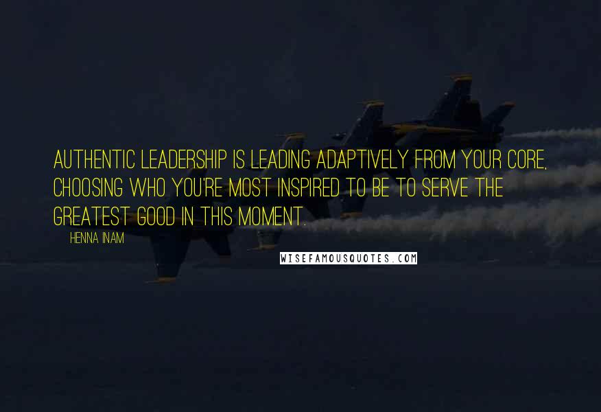 Henna Inam quotes: Authentic leadership is leading adaptively from your core, choosing who you're most inspired to be to serve the greatest good in this moment.