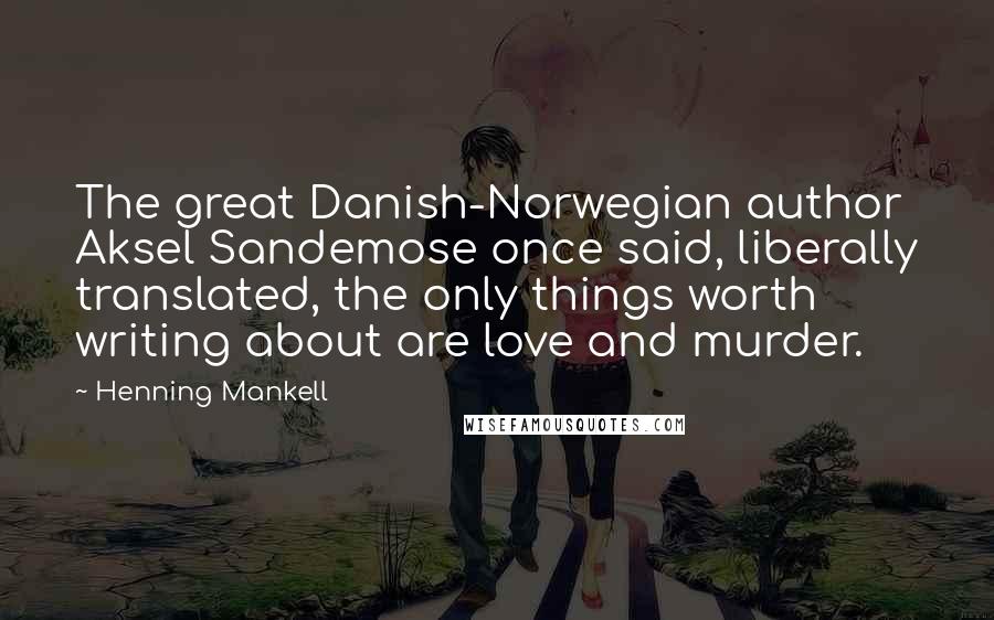 Henning Mankell quotes: The great Danish-Norwegian author Aksel Sandemose once said, liberally translated, the only things worth writing about are love and murder.