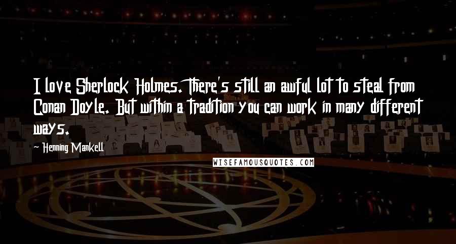 Henning Mankell quotes: I love Sherlock Holmes. There's still an awful lot to steal from Conan Doyle. But within a tradition you can work in many different ways.