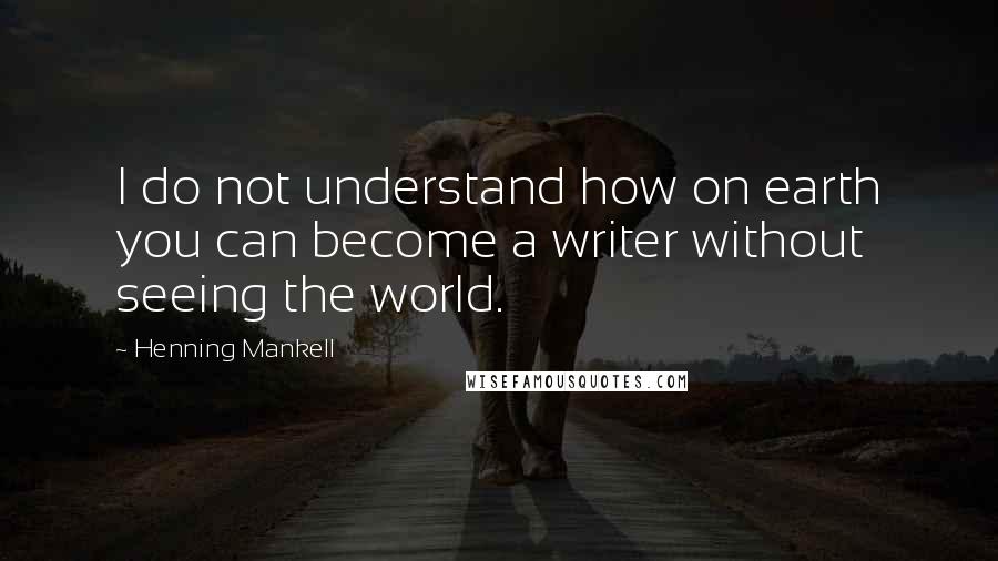 Henning Mankell quotes: I do not understand how on earth you can become a writer without seeing the world.