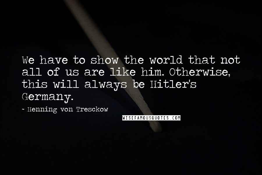 Henning Von Tresckow quotes: We have to show the world that not all of us are like him. Otherwise, this will always be Hitler's Germany.