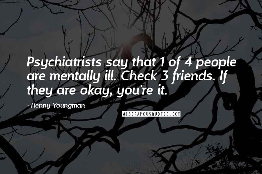 Henny Youngman quotes: Psychiatrists say that 1 of 4 people are mentally ill. Check 3 friends. If they are okay, you're it. Henny Youngman quotes: Psychiatrists say that 1 of 4 people are mentally ill. Check 3 friends. If they are okay, you're it.