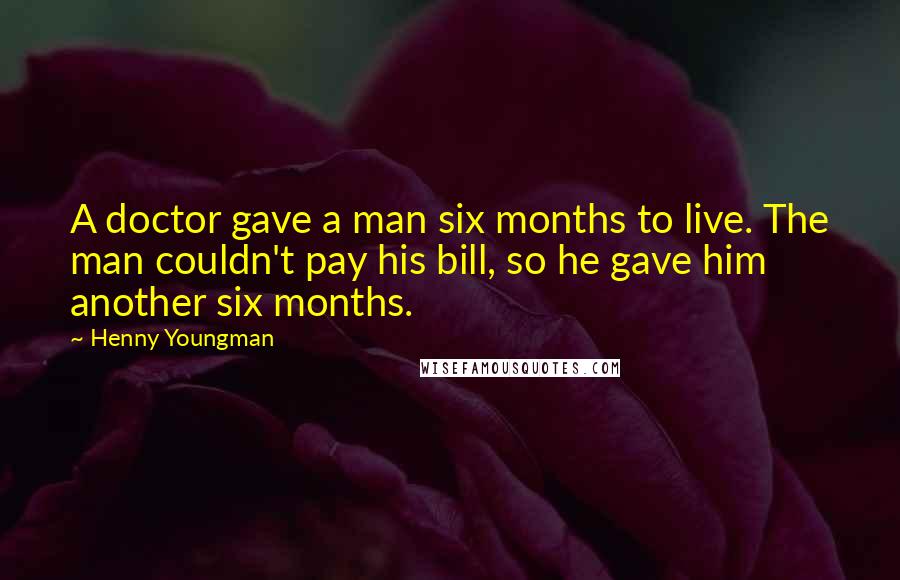 Henny Youngman quotes: A doctor gave a man six months to live. The man couldn't pay his bill, so he gave him another six months.