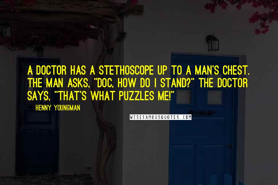 Henny Youngman quotes: A doctor has a stethoscope up to a man's chest. The man asks, "Doc, how do I stand?" The doctor says, "That's what puzzles me!"