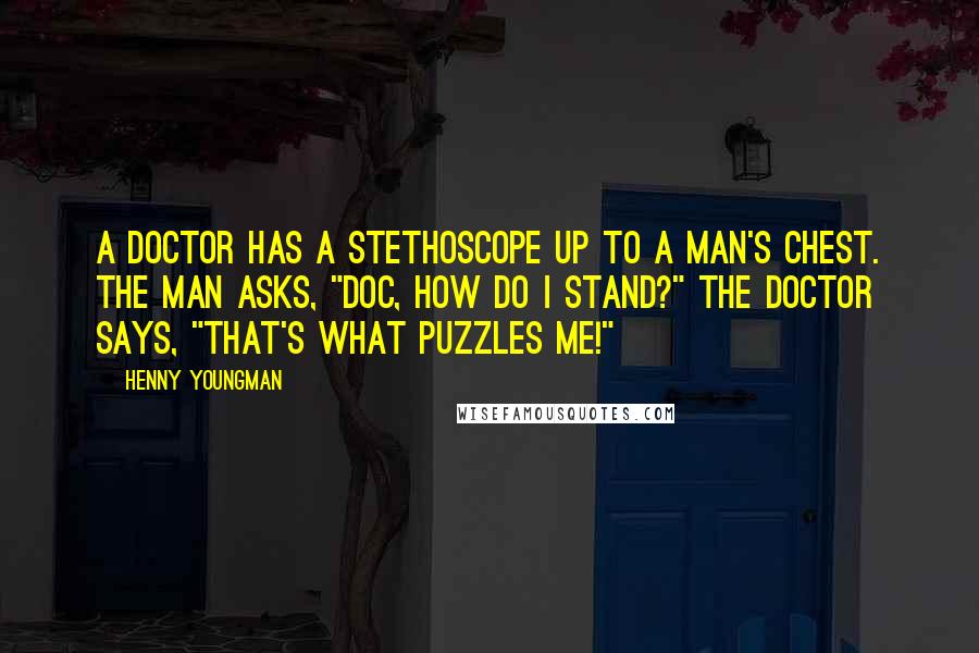 Henny Youngman quotes: A doctor has a stethoscope up to a man's chest. The man asks, "Doc, how do I stand?" The doctor says, "That's what puzzles me!" Henny Youngman quotes: A doctor has a stethoscope up to a man's chest. The man asks, "Doc, how do I stand?" The doctor says, "That's what puzzles me!"