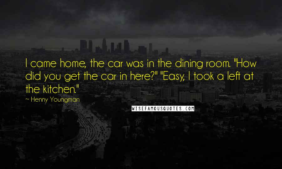Henny Youngman quotes: I came home, the car was in the dining room. "How did you get the car in here?" "Easy, I took a left at the kitchen." Henny Youngman quotes: I came home, the car was in the dining room. "How did you get the car in here?" "Easy, I took a left at the kitchen."