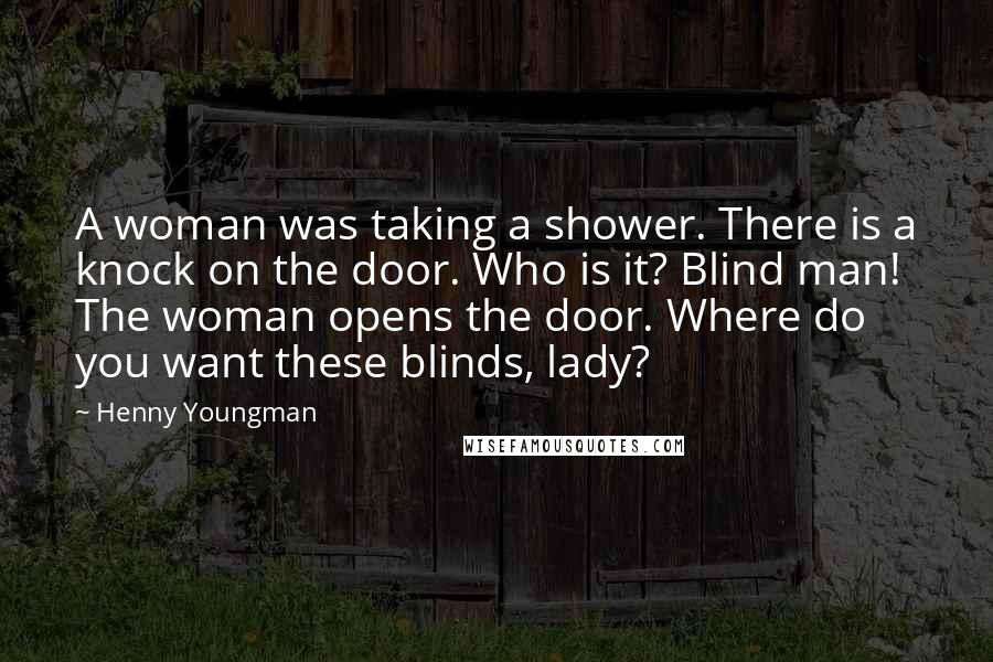 Henny Youngman quotes: A woman was taking a shower. There is a knock on the door. Who is it? Blind man! The woman opens the door. Where do you want these blinds, lady?