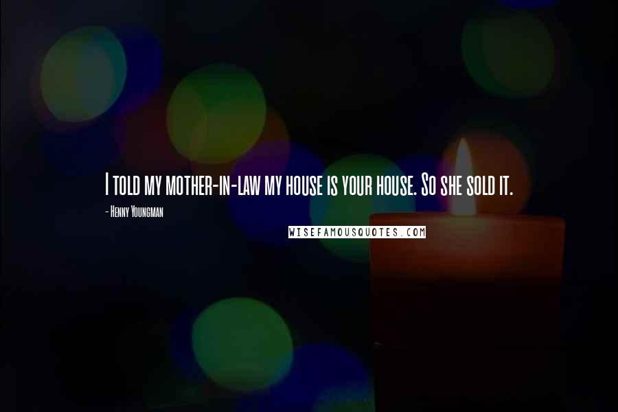 Henny Youngman quotes: I told my mother-in-law my house is your house. So she sold it.