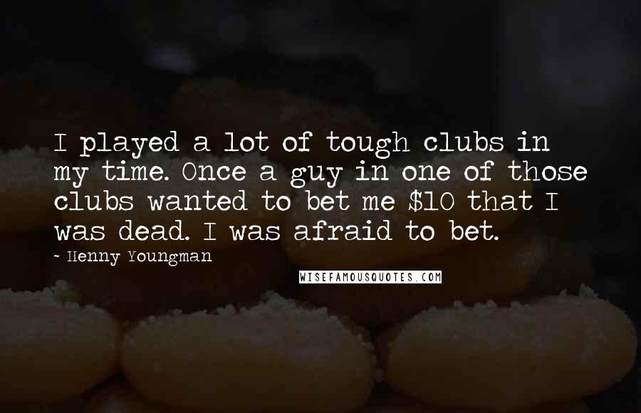 Henny Youngman quotes: I played a lot of tough clubs in my time. Once a guy in one of those clubs wanted to bet me $10 that I was dead. I was afraid Henny Youngman quotes: I played a lot of tough clubs in my time. Once a guy in one of those clubs wanted to bet me $10 that I was dead. I was afraid