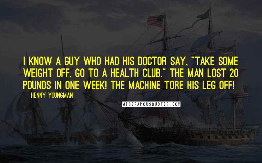 Henny Youngman quotes: I know a guy who had his doctor say, "Take some weight off, go to a health club." The man lost 20 pounds in one week! The machine tore his Henny Youngman quotes: I know a guy who had his doctor say, "Take some weight off, go to a health club." The man lost 20 pounds in one week! The machine tore his
