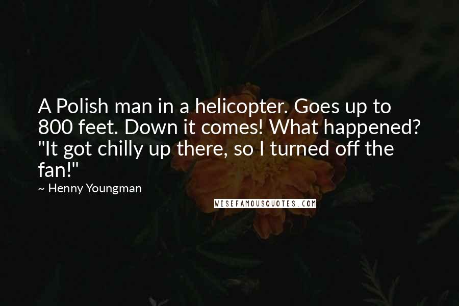 Henny Youngman quotes: A Polish man in a helicopter. Goes up to 800 feet. Down it comes! What happened? "It got chilly up there, so I turned off the fan!" Henny Youngman quotes: A Polish man in a helicopter. Goes up to 800 feet. Down it comes! What happened? "It got chilly up there, so I turned off the fan!"