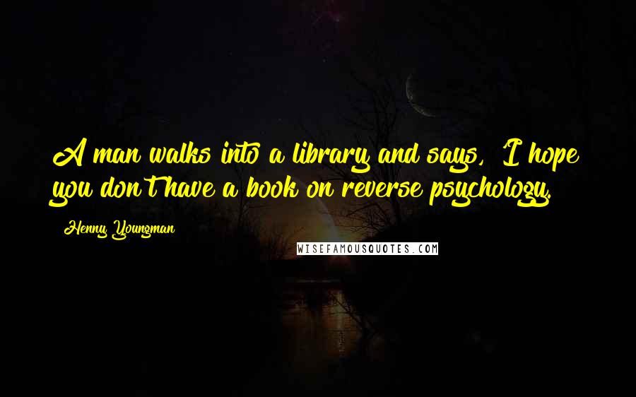 Henny Youngman quotes: A man walks into a library and says, 'I hope you don't have a book on reverse psychology.