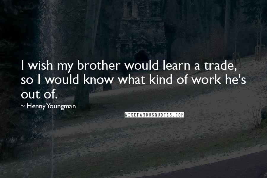 Henny Youngman quotes: I wish my brother would learn a trade, so I would know what kind of work he's out of.