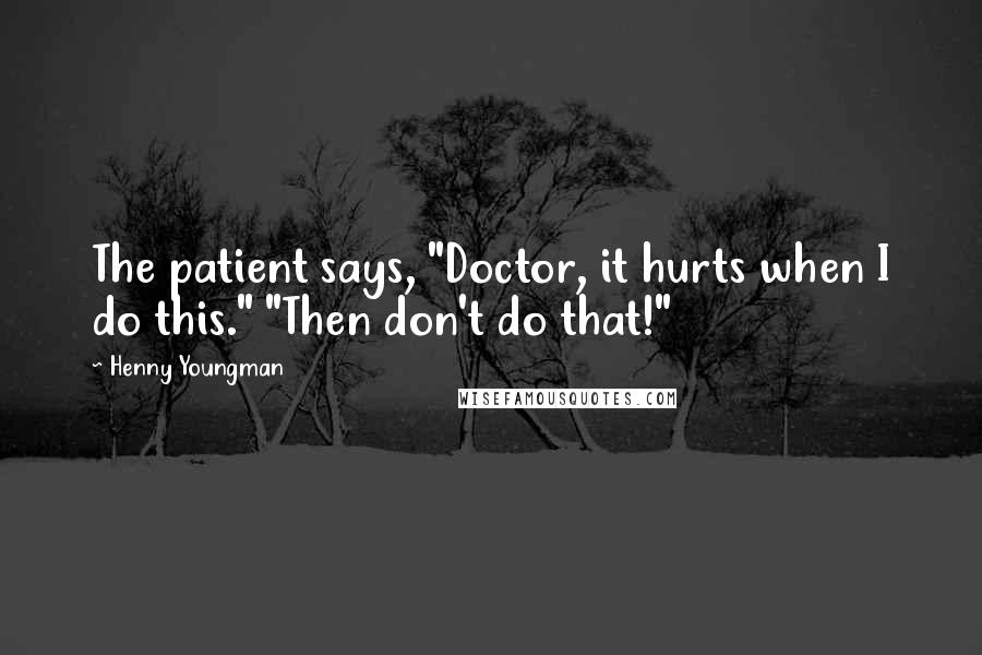 Henny Youngman quotes: The patient says, "Doctor, it hurts when I do this." "Then don't do that!"