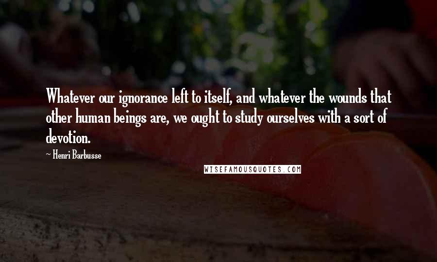 Henri Barbusse quotes: Whatever our ignorance left to itself, and whatever the wounds that other human beings are, we ought to study ourselves with a sort of devotion. Henri Barbusse quotes: Whatever our ignorance left to itself, and whatever the wounds that other human beings are, we ought to study ourselves with a sort of devotion.