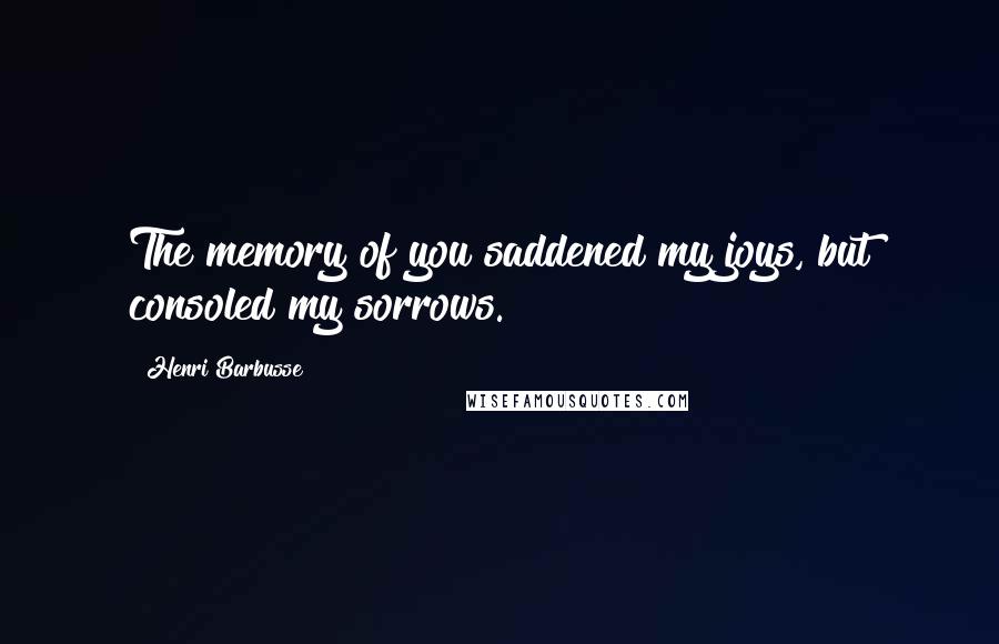 Henri Barbusse quotes: The memory of you saddened my joys, but consoled my sorrows.