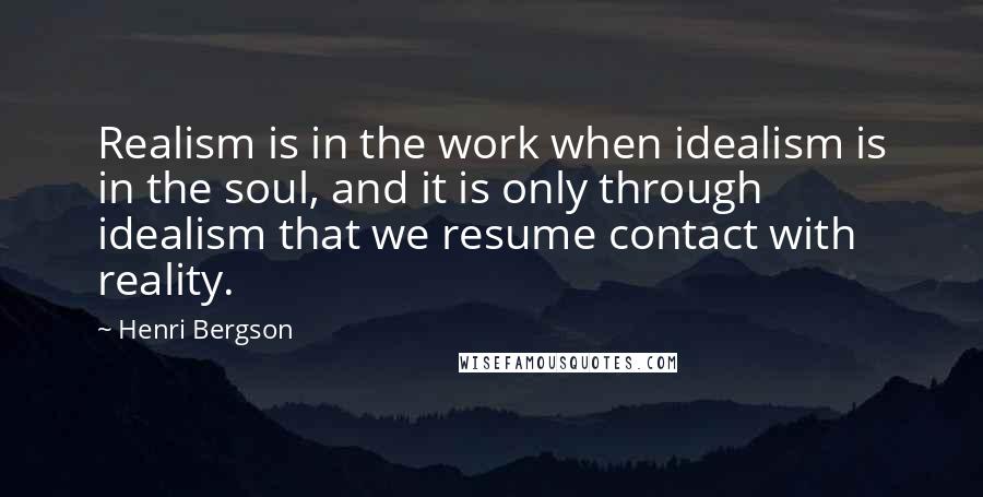 Henri Bergson quotes: Realism is in the work when idealism is in the soul, and it is only through idealism that we resume contact with reality. Henri Bergson quotes: Realism is in the work when idealism is in the soul, and it is only through idealism that we resume contact with reality.