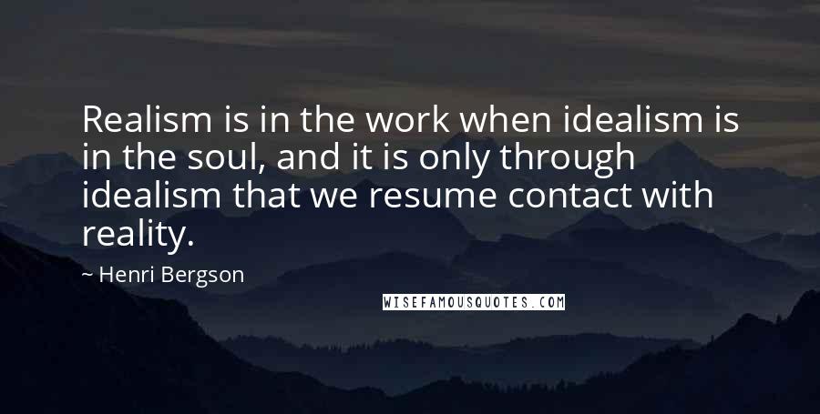 Henri Bergson quotes: Realism is in the work when idealism is in the soul, and it is only through idealism that we resume contact with reality.