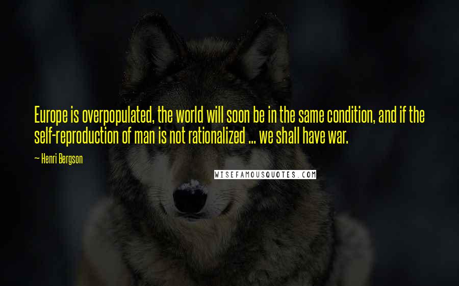 Henri Bergson quotes: Europe is overpopulated, the world will soon be in the same condition, and if the self-reproduction of man is not rationalized ... we shall have war.