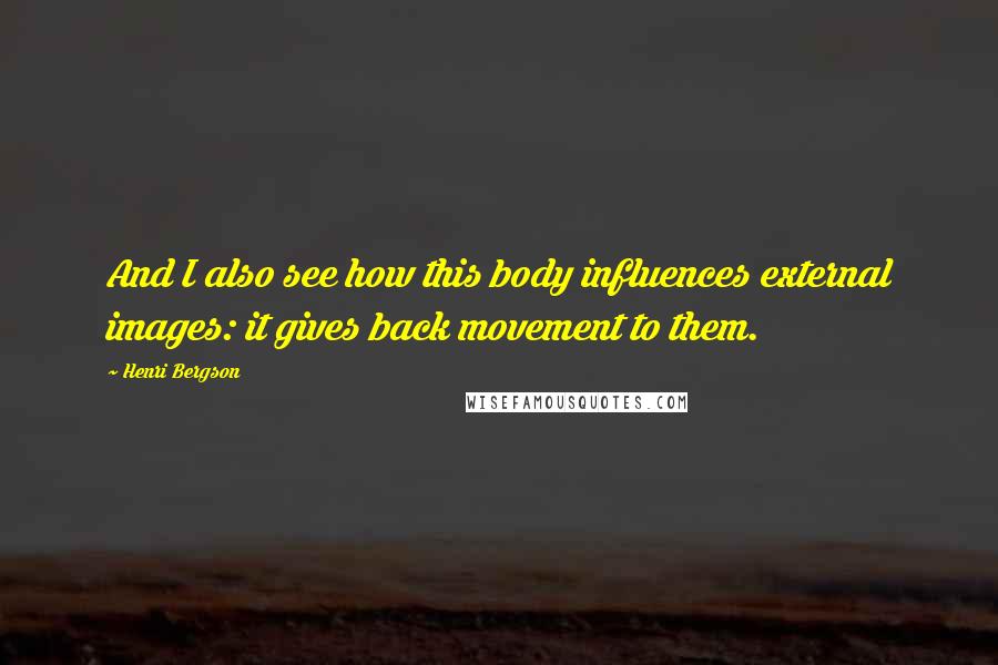 Henri Bergson quotes: And I also see how this body influences external images: it gives back movement to them.